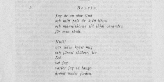 Benzin. / Jag är en stor Gud / och mitt pris är 3:40 litern / och människorna slå ihjäl varandra / för min skull. //  Huii! / när elden kysst mig / och järnet skälver: liv. / Då / vet jag / varför jag så länge / drömt under jorden.